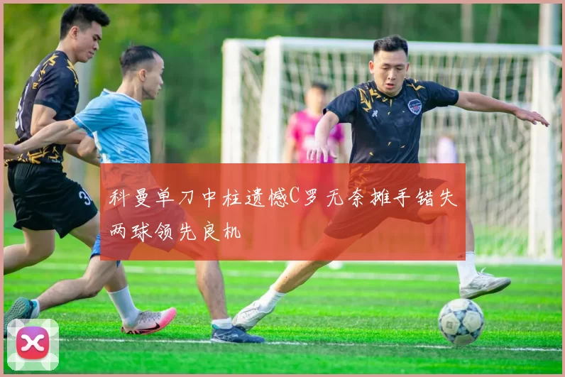 科曼单刀中柱遗憾C罗无奈摊手错失两球领先良机