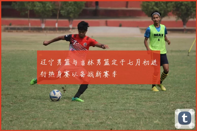 辽宁男篮与吉林男篮定于七月初进行热身赛以备战新赛季