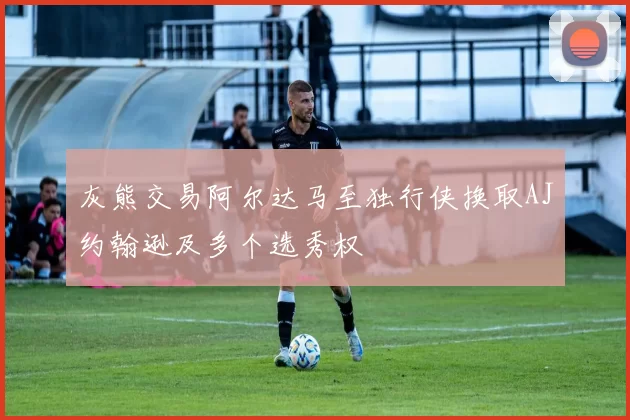 灰熊交易阿尔达马至独行侠换取AJ约翰逊及多个选秀权