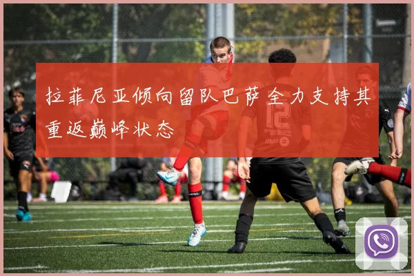 拉菲尼亚倾向留队巴萨全力支持其重返巅峰状态