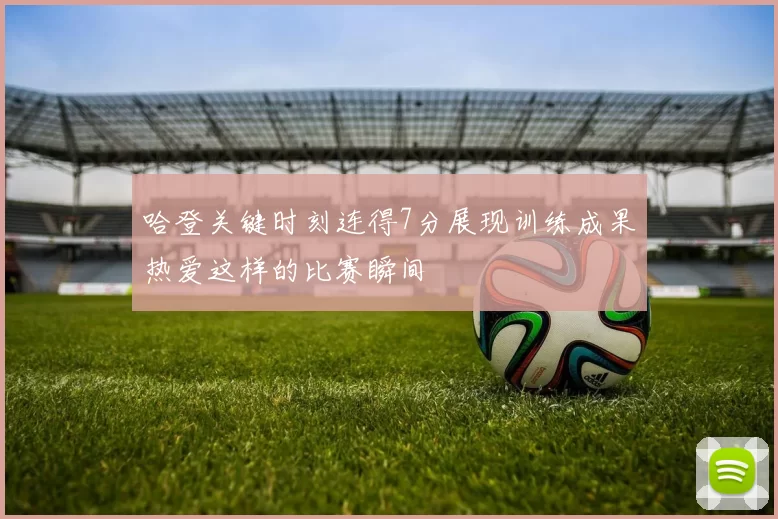 哈登关键时刻连得7分展现训练成果热爱这样的比赛瞬间