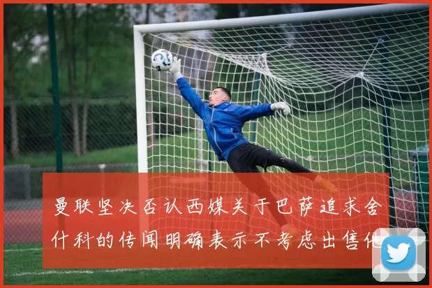 曼联坚决否认西媒关于巴萨追求舍什科的传闻明确表示不考虑出售他