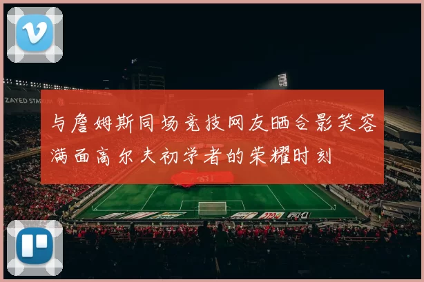 与詹姆斯同场竞技网友晒合影笑容满面高尔夫初学者的荣耀时刻