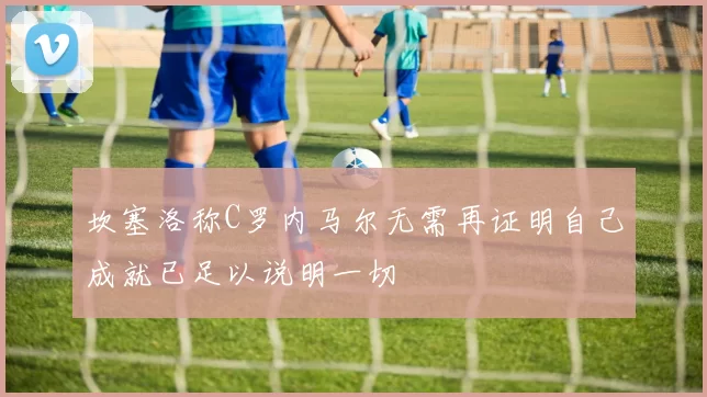 坎塞洛称C罗内马尔无需再证明自己成就已足以说明一切