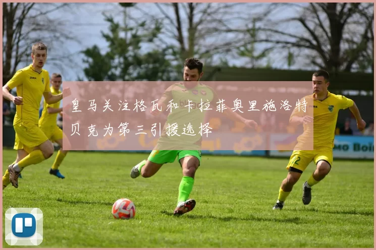 皇马关注格瓦和卡拉菲奥里施洛特贝克为第三引援选择