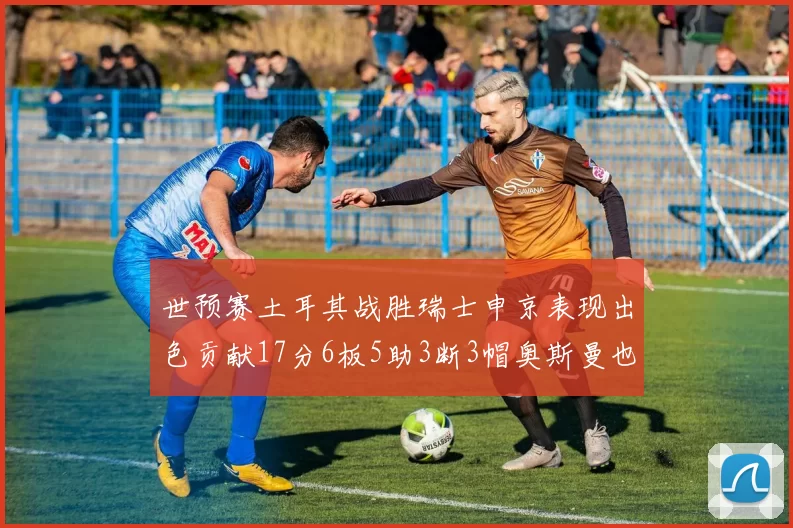 世预赛土耳其战胜瑞士申京表现出色贡献17分6板5助3断3帽奥斯曼也有15分表现