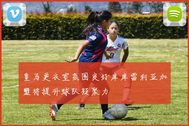 皇马更衣室氛围良好库库雷利亚加盟将提升球队凝聚力