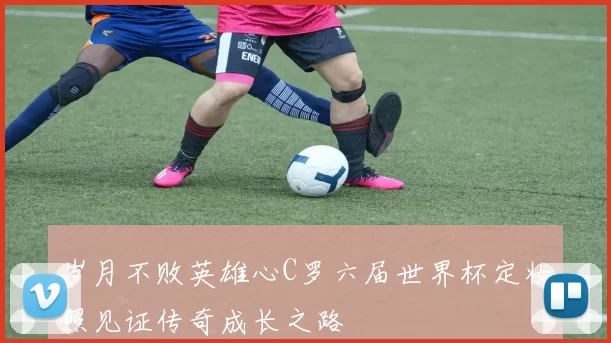 岁月不败英雄心C罗六届世界杯定妆照见证传奇成长之路