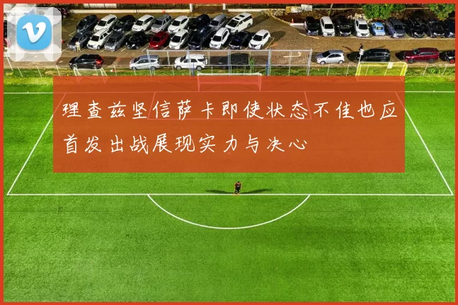理查兹坚信萨卡即使状态不佳也应首发出战展现实力与决心