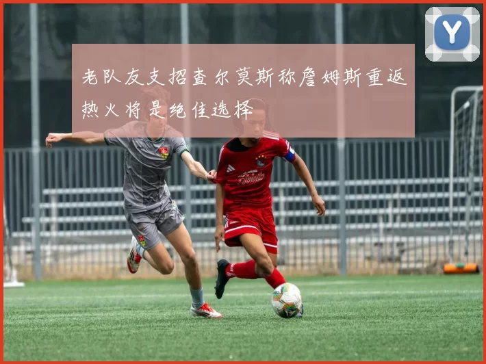 老队友支招查尔莫斯称詹姆斯重返热火将是绝佳选择