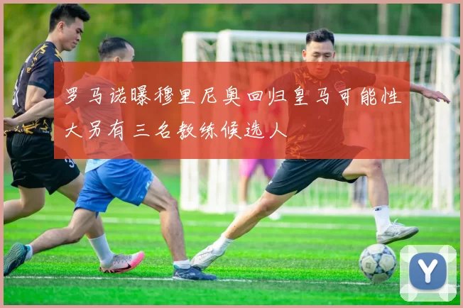 罗马诺曝穆里尼奥回归皇马可能性大另有三名教练候选人