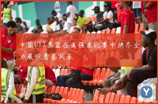 中国U17男篮在高强度比赛中拼尽全力展现青春风采