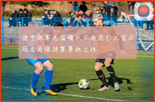 德甲联赛总监确认不考虑引入官方冠名商保持赛事独立性